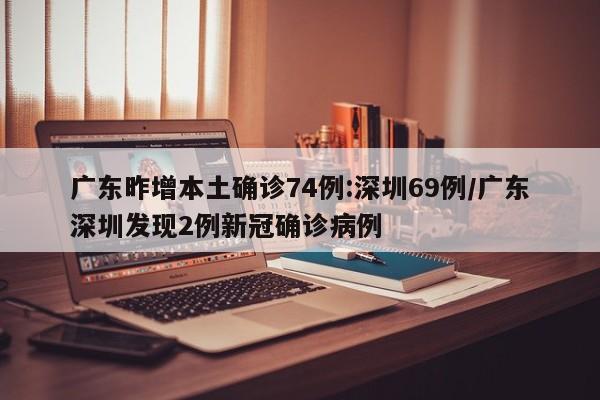 广东昨增本土确诊74例:深圳69例/广东深圳发现2例新冠确诊病例