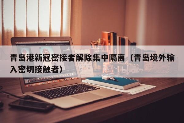 青岛港新冠密接者解除集中隔离（青岛境外输入密切接触者）