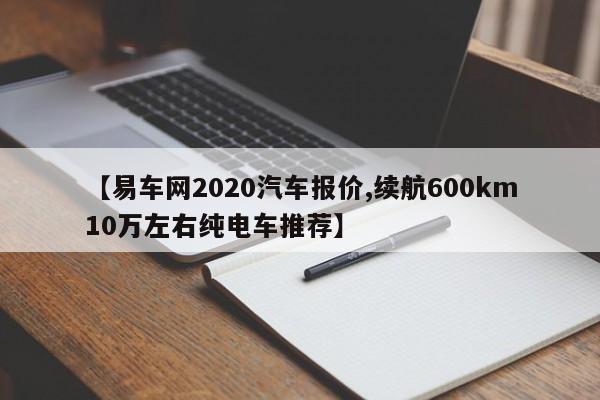 【易车网2020汽车报价,续航600km10万左右纯电车推荐】