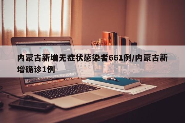 内蒙古新增无症状感染者661例/内蒙古新增确诊1例