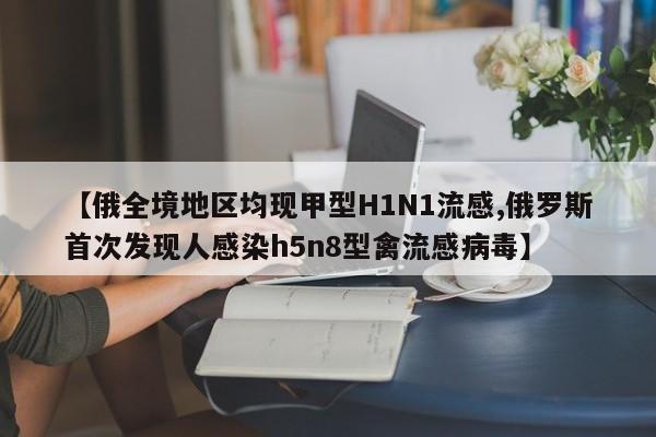 【俄全境地区均现甲型H1N1流感,俄罗斯首次发现人感染h5n8型禽流感病毒】
