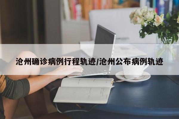 沧州确诊病例行程轨迹/沧州公布病例轨迹