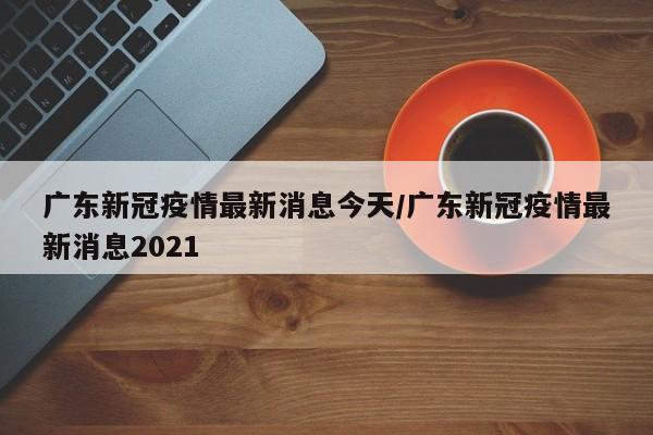 广东新冠疫情最新消息今天/广东新冠疫情最新消息2021