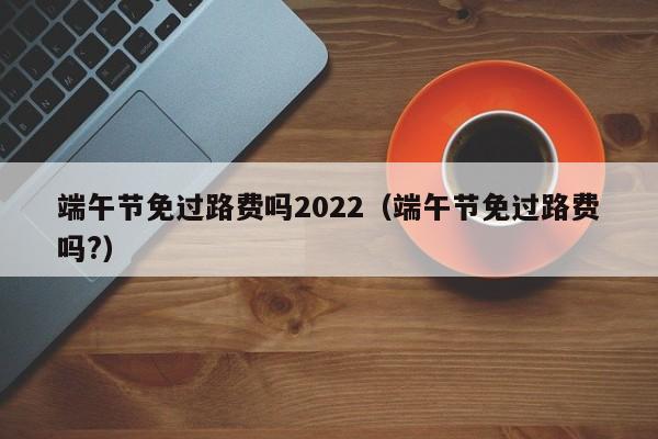 端午节免过路费吗2022（端午节免过路费吗?）