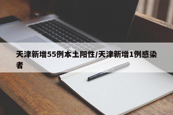 天津新增55例本土阳性/天津新增1例感染者