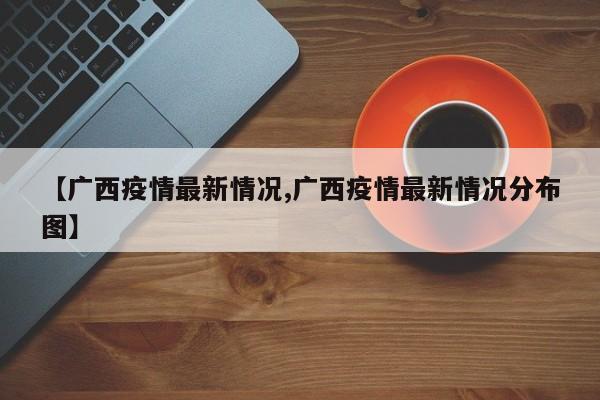 【广西疫情最新情况,广西疫情最新情况分布图】