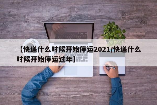 【快递什么时候开始停运2021/快递什么时候开始停运过年】
