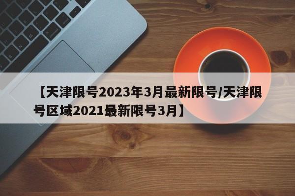 【天津限号2023年3月最新限号/天津限号区域2021最新限号3月】