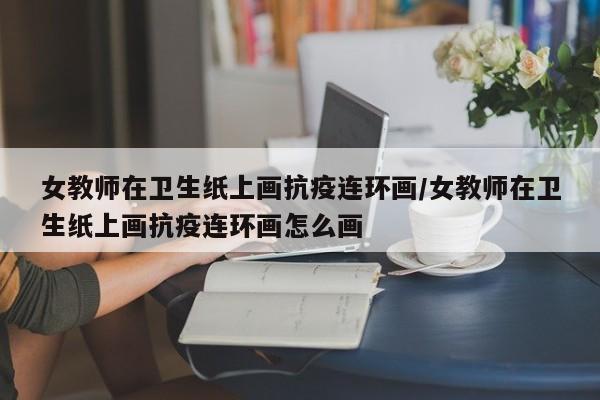 女教师在卫生纸上画抗疫连环画/女教师在卫生纸上画抗疫连环画怎么画