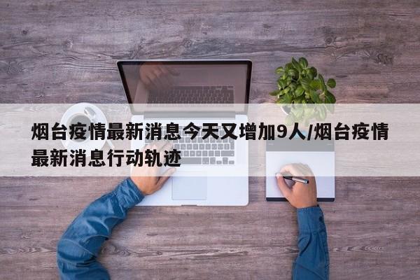 烟台疫情最新消息今天又增加9人/烟台疫情最新消息行动轨迹