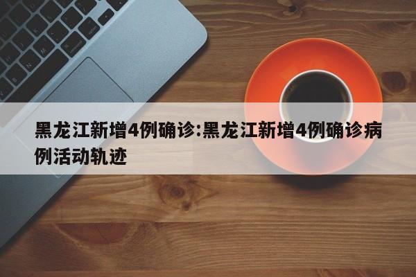 黑龙江新增4例确诊:黑龙江新增4例确诊病例活动轨迹