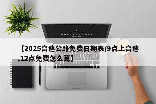 【2025高速公路免费日期表/9点上高速,12点免费怎么算】