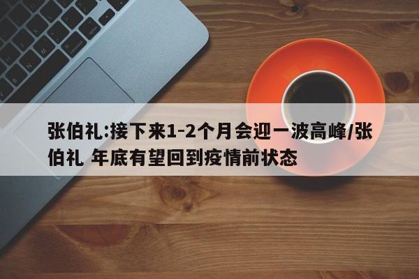 张伯礼:接下来1-2个月会迎一波高峰/张伯礼 年底有望回到疫情前状态