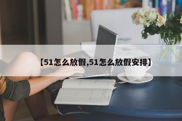 【51怎么放假,51怎么放假安排】