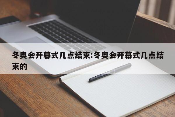 冬奥会开幕式几点结束:冬奥会开幕式几点结束的