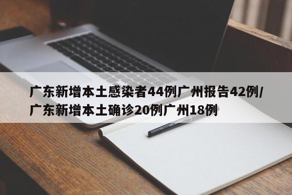广东新增本土感染者44例广州报告42例/广东新增本土确诊20例广州18例