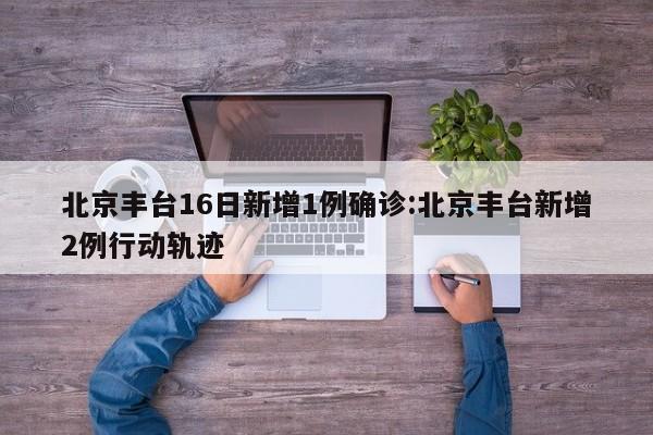 北京丰台16日新增1例确诊:北京丰台新增2例行动轨迹