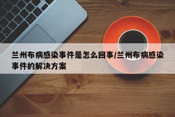 兰州布病感染事件是怎么回事/兰州布病感染事件的解决方案