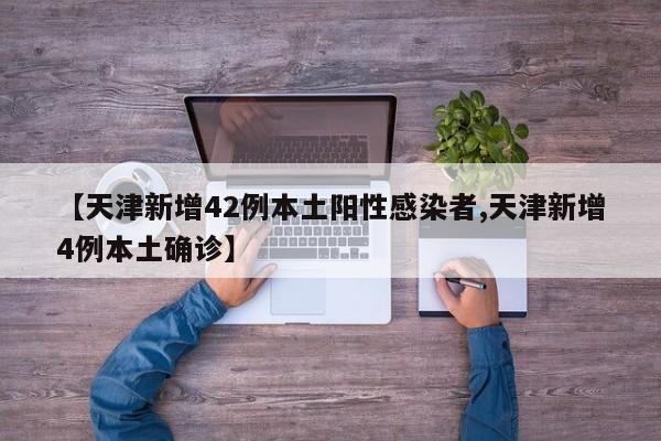 【天津新增42例本土阳性感染者,天津新增4例本土确诊】