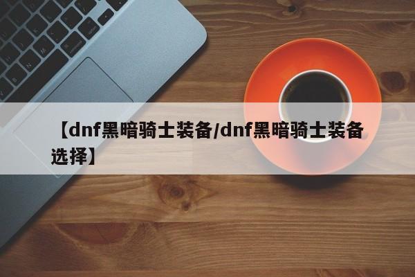 【dnf黑暗骑士装备/dnf黑暗骑士装备选择】