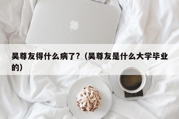 吴尊友得什么病了?(吴尊友是什么大学毕业的)