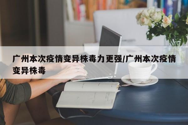 广州本次疫情变异株毒力更强/广州本次疫情变异株毒