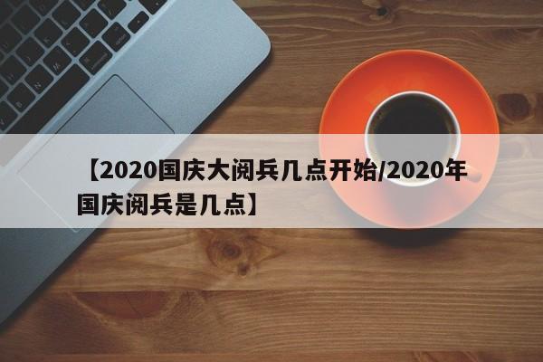 【2020国庆大阅兵几点开始/2020年国庆阅兵是几点】