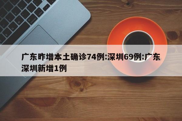 广东昨增本土确诊74例:深圳69例:广东深圳新增1例