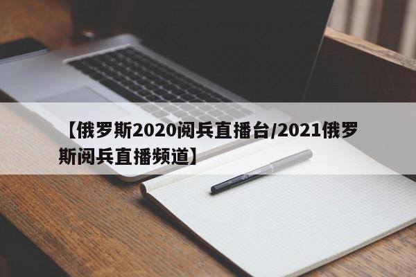 【俄罗斯2020阅兵直播台/2021俄罗斯阅兵直播频道】