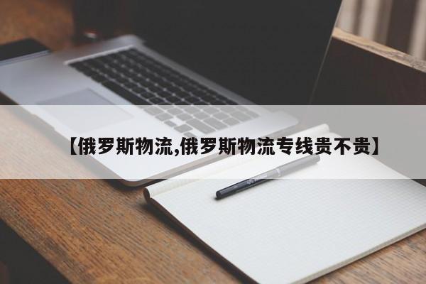【俄罗斯物流,俄罗斯物流专线贵不贵】