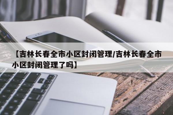 【吉林长春全市小区封闭管理/吉林长春全市小区封闭管理了吗】