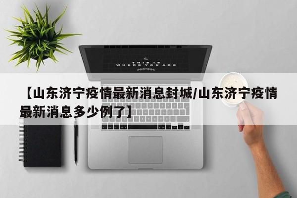 【山东济宁疫情最新消息封城/山东济宁疫情最新消息多少例了】