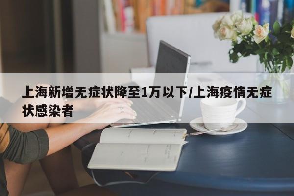 上海新增无症状降至1万以下/上海疫情无症状感染者