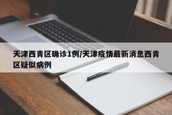 天津西青区确诊1例/天津疫情最新消息西青区疑似病例
