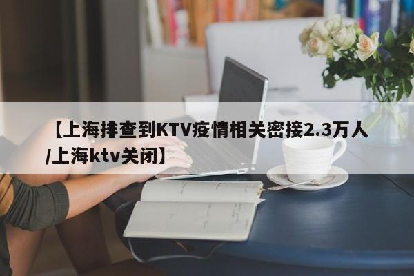 【上海排查到KTV疫情相关密接2.3万人/上海ktv关闭】