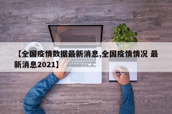 【全国疫情数据最新消息,全国疫情情况 最新消息2021】