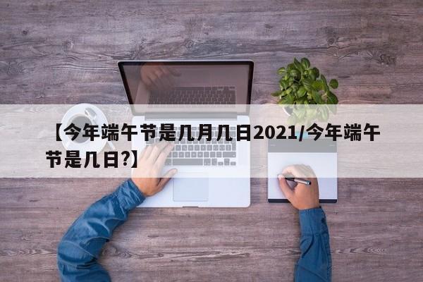 【今年端午节是几月几日2021/今年端午节是几日?】
