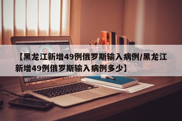 【黑龙江新增49例俄罗斯输入病例/黑龙江新增49例俄罗斯输入病例多少】