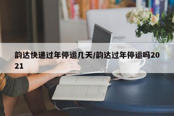 韵达快递过年停运几天/韵达过年停运吗2021