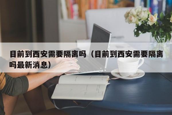 目前到西安需要隔离吗(目前到西安需要隔离吗最新消息)