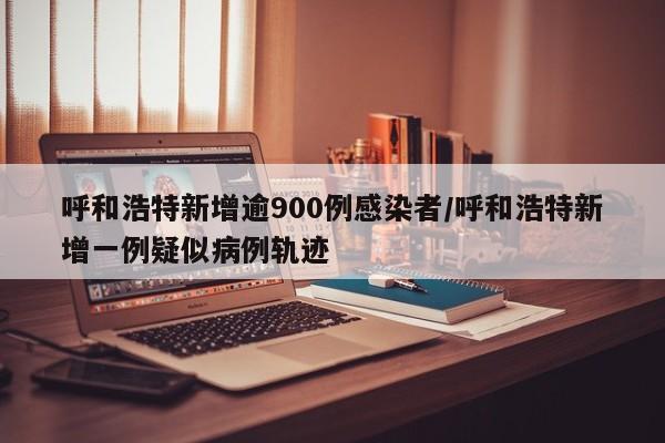 呼和浩特新增逾900例感染者/呼和浩特新增一例疑似病例轨迹