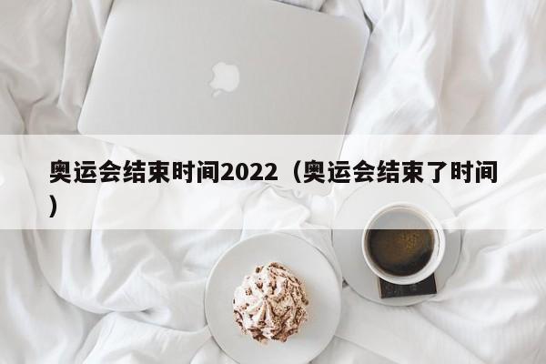奥运会结束时间2022(奥运会结束了时间)