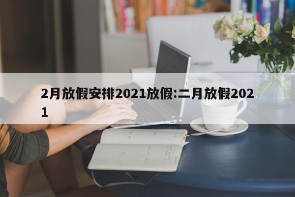 2月放假安排2021放假:二月放假2021