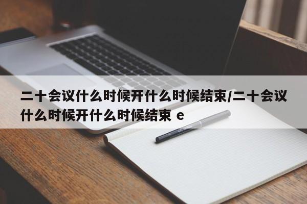 二十会议什么时候开什么时候结束/二十会议什么时候开什么时候结束 e