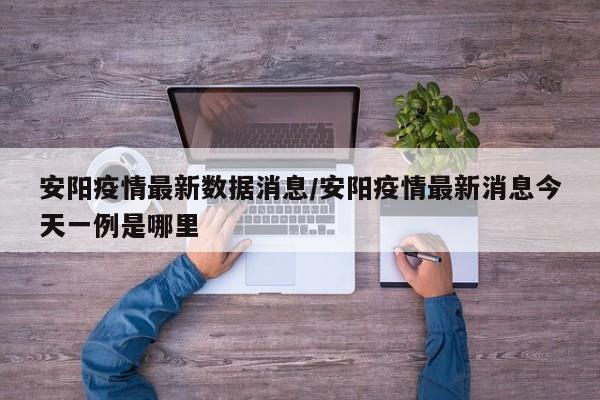 安阳疫情最新数据消息/安阳疫情最新消息今天一例是哪里