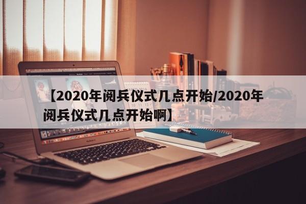 【2020年阅兵仪式几点开始/2020年阅兵仪式几点开始啊】