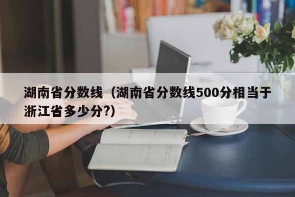湖南省分数线（湖南省分数线500分相当于浙江省多少分?）